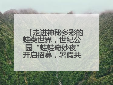 走进神秘多彩的蛙类世界，世纪公园“蛙蛙奇妙夜”开启招募，暑假共18场