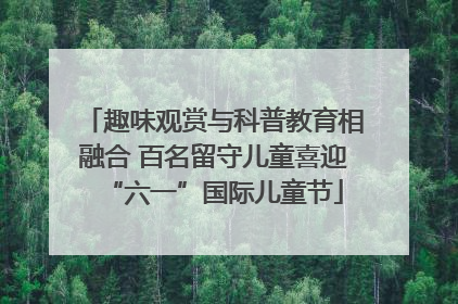 趣味观赏与科普教育相融合 百名留守儿童喜迎“六一”国际儿童节