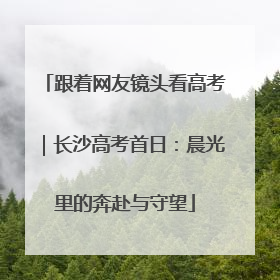 跟着网友镜头看高考｜长沙高考首日：晨光里的奔赴与守望