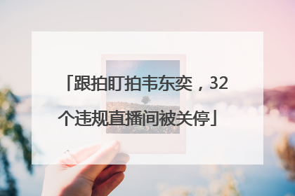 跟拍盯拍韦东奕，32个违规直播间被关停