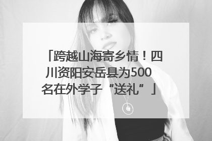跨越山海寄乡情！四川资阳安岳县为500名在外学子“送礼”
