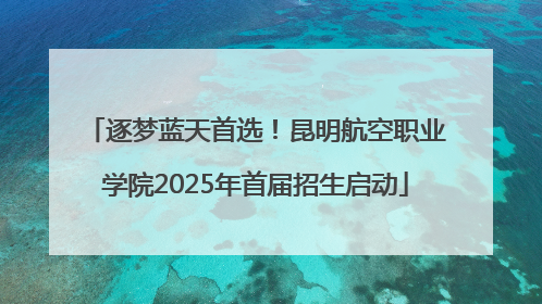 逐梦蓝天首选！昆明航空职业学院2025年首届招生启动