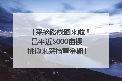 采摘路线图来啦！昌平近5000亩樱桃迎来采摘黄金期