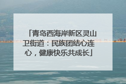 青岛西海岸新区灵山卫街道：民族团结心连心，健康快乐共成长