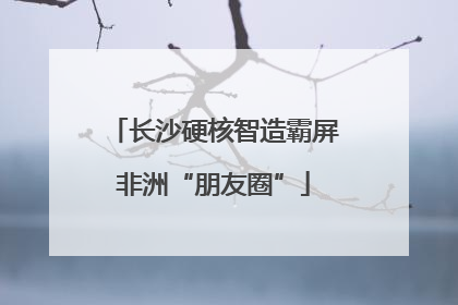 长沙硬核智造霸屏非洲“朋友圈”