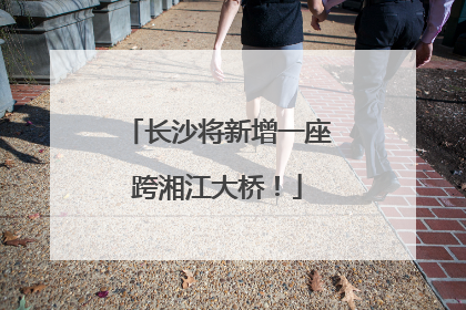 长沙将新增一座跨湘江大桥！