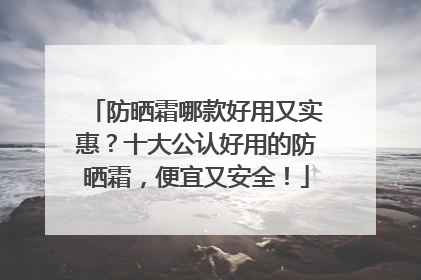 防晒霜哪款好用又实惠？十大公认好用的防晒霜，便宜又安全！