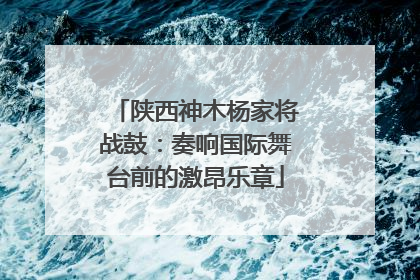 陕西神木杨家将战鼓：奏响国际舞台前的激昂乐章