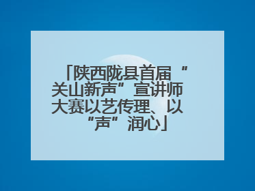 陕西陇县首届“关山新声”宣讲师大赛以艺传理、以“声”润心