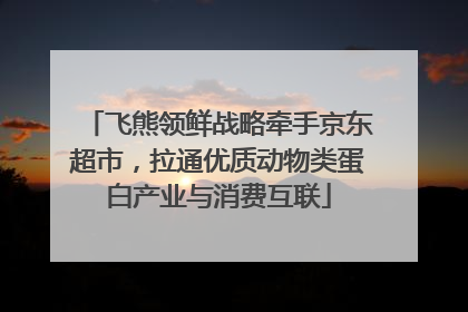飞熊领鲜战略牵手京东超市，拉通优质动物类蛋白产业与消费互联