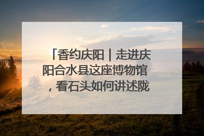 香约庆阳｜走进庆阳合水县这座博物馆，看石头如何讲述陇东千年历史