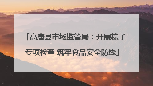 高唐县市场监管局：开展粽子专项检查 筑牢食品安全防线