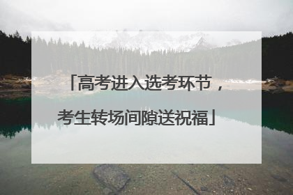 高考进入选考环节，考生转场间隙送祝福