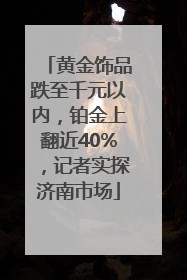 黄金饰品跌至千元以内，铂金上翻近40%，记者实探济南市场