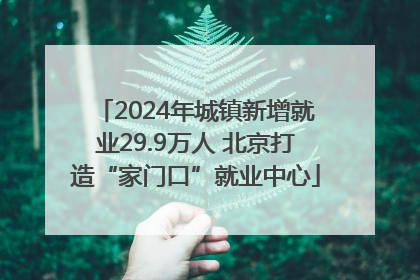 2024年城镇新增就业29.9万人 北京打造“家门口”就业中心