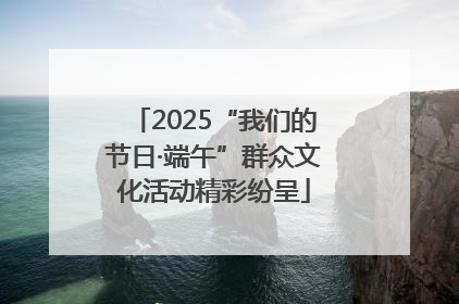 2025“我们的节日·端午”群众文化活动精彩纷呈