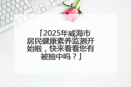 2025年威海市居民健康素养监测开始啦，快来看看您有被抽中吗？