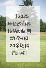 2025年长沙市科技活动周启动 举办120余场科普活动