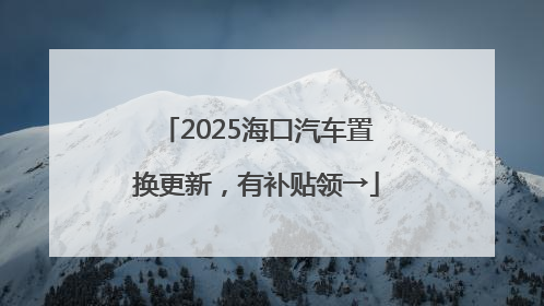 2025海口汽车置换更新，有补贴领→