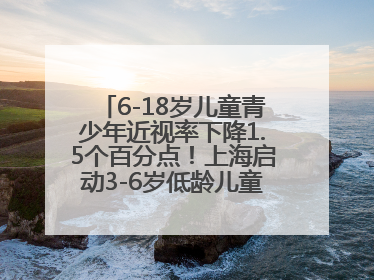 6-18岁儿童青少年近视率下降1.5个百分点！上海启动3-6岁低龄儿童近视监测与干预